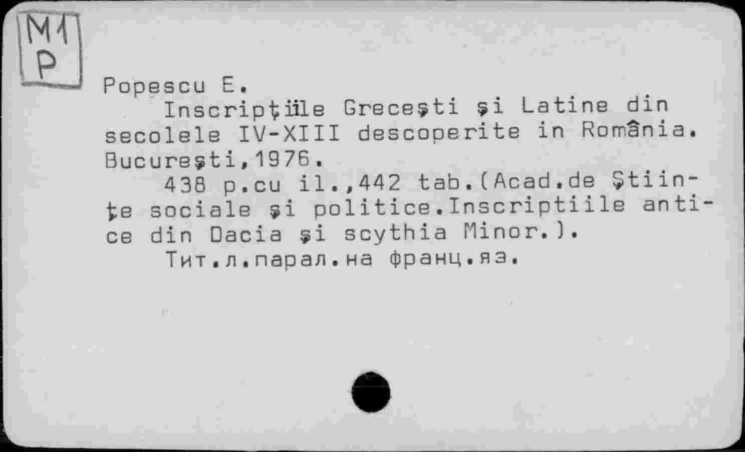 ﻿Popescu E.
InscripViÜB Grecesti si Latine din secolele IV-XIII descoperite in Romania. Bucarest і, 19 76 .
438 p.cu il.,442 tab.(Acad.de $tiin-te sociale si politice.Inscriptiі le anti ce din Dacia si scythia Minor.).
Тит.л.парал.на франц.яз.